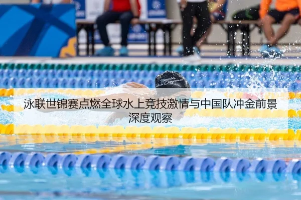 泳联世锦赛点燃全球水上竞技激情与中国队冲金前景深度观察