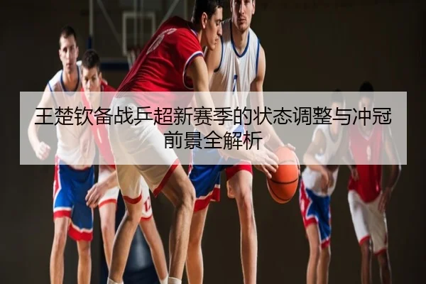 王楚钦备战乒超新赛季的状态调整与冲冠前景全解析