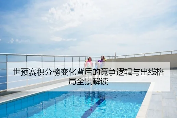 世预赛积分榜变化背后的竞争逻辑与出线格局全景解读