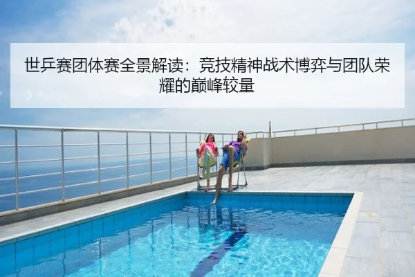世乒赛团体赛全景解读：竞技精神战术博弈与团队荣耀的巅峰较量