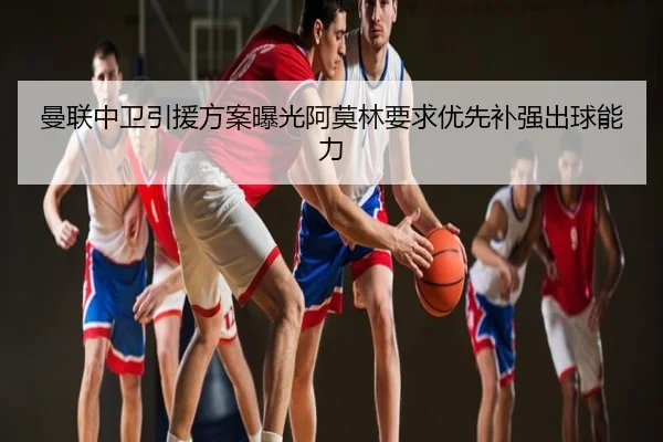 曼联中卫引援方案曝光阿莫林要求优先补强出球能力