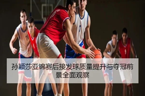孙颖莎亚锦赛后接发球质量提升与夺冠前景全面观察