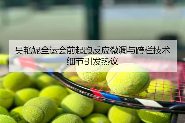 吴艳妮全运会前起跑反应微调与跨栏技术细节引发热议